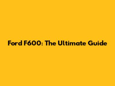 Ford F600: The Ultimate Guide