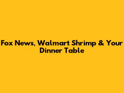 Fox News, Walmart Shrimp & Your Dinner Table