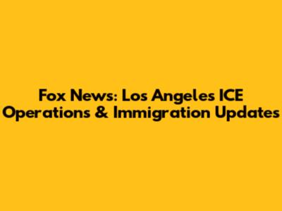 Fox News: Los Angeles ICE Operations & Immigration Updates
