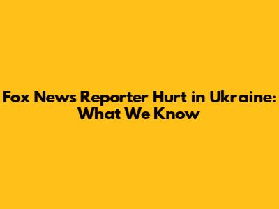 Fox News Reporter Hurt in Ukraine: What We Know