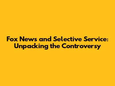 Fox News and Selective Service: Unpacking the Controversy