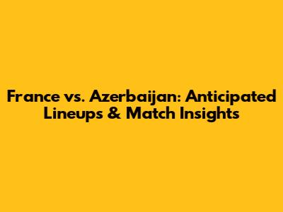 France vs. Azerbaijan: Anticipated Lineups & Match Insights