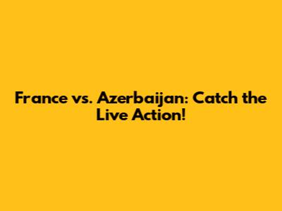 France vs. Azerbaijan: Catch the Live Action!