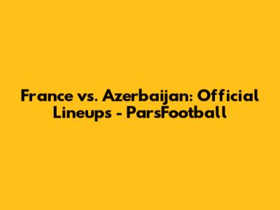 France vs. Azerbaijan: Official Lineups - ParsFootball