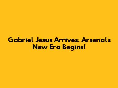 Gabriel Jesus Arrives: Arsenal's New Era Begins!