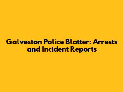 Galveston Police Blotter: Arrests and Incident Reports