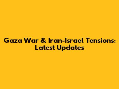 Gaza War & Iran-Israel Tensions: Latest Updates