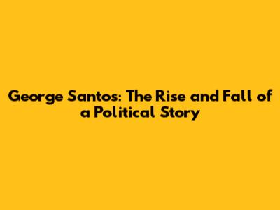 George Santos: The Rise and Fall of a Political Story