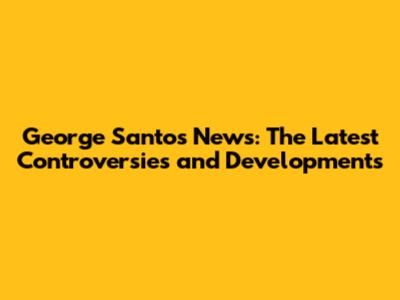George Santos News: The Latest Controversies and Developments