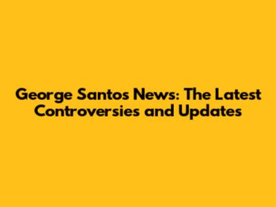 George Santos News: The Latest Controversies and Updates