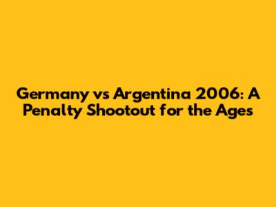 Germany vs Argentina 2006: A Penalty Shootout for the Ages