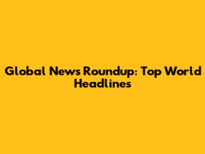 Global News Roundup: Top World Headlines