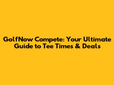 GolfNow Compete: Your Ultimate Guide to Tee Times & Deals