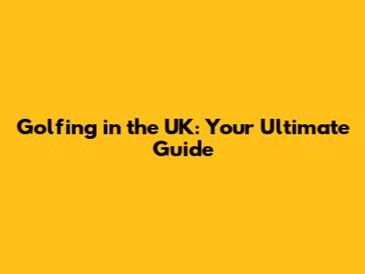 Golfing in the UK: Your Ultimate Guide