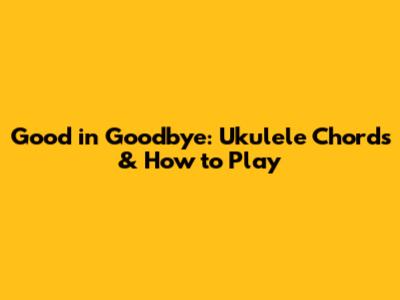 Good in Goodbye: Ukulele Chords & How to Play