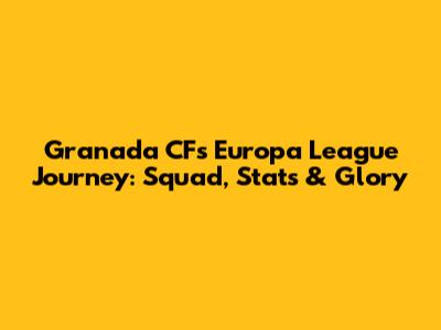 Granada CF's Europa League Journey: Squad, Stats & Glory