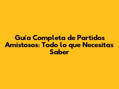 Guía Completa de Partidos Amistosos: Todo lo que Necesitas Saber