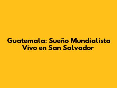 Guatemala: Sueño Mundialista Vivo en San Salvador