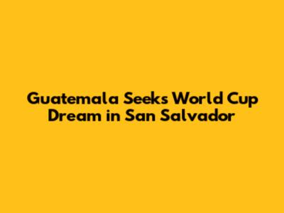 Guatemala Seeks World Cup Dream in San Salvador