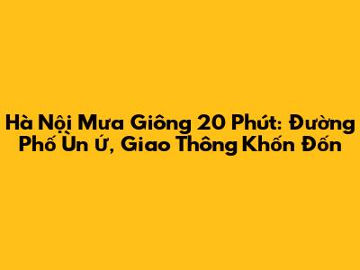 Hà Nội Mưa Giông 20 Phút: Đường Phố Ùn Ứ, Giao Thông Khốn Đốn