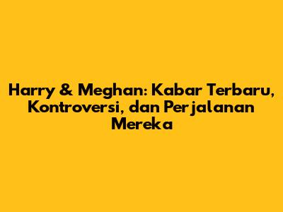 Harry & Meghan: Kabar Terbaru, Kontroversi, dan Perjalanan Mereka