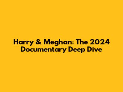Harry & Meghan: The 2024 Documentary Deep Dive
