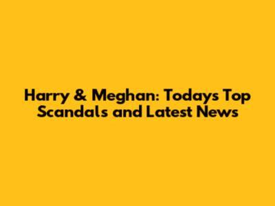 Harry & Meghan: Today's Top Scandals and Latest News