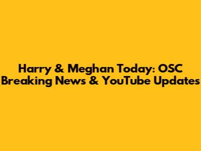 Harry & Meghan Today: OSC Breaking News & YouTube Updates