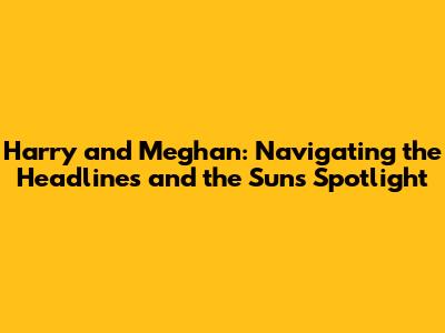 Harry and Meghan: Navigating the Headlines and the Sun's Spotlight