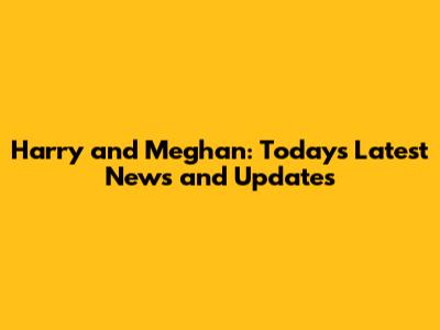 Harry and Meghan: Today's Latest News and Updates