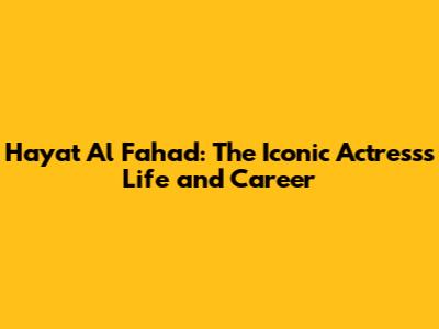 Hayat Al Fahad: The Iconic Actress's Life and Career