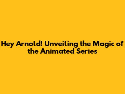 Hey Arnold! Unveiling the Magic of the Animated Series