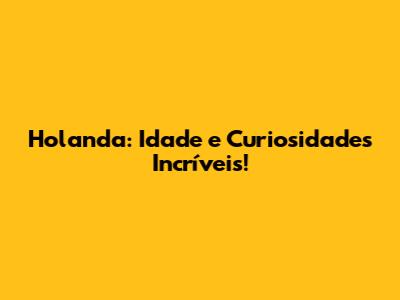 Holanda: Idade e Curiosidades Incríveis!