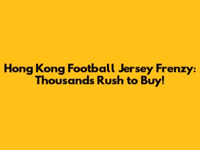 Hong Kong Football Jersey Frenzy: Thousands Rush to Buy!