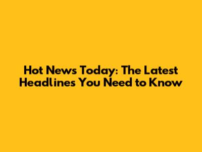 Hot News Today: The Latest Headlines You Need to Know