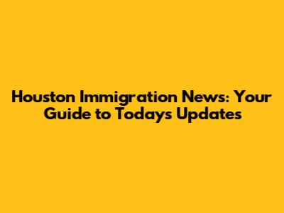 Houston Immigration News: Your Guide to Today's Updates