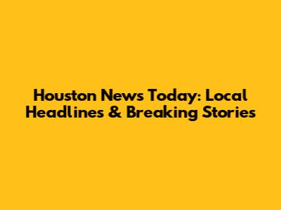 Houston News Today: Local Headlines & Breaking Stories