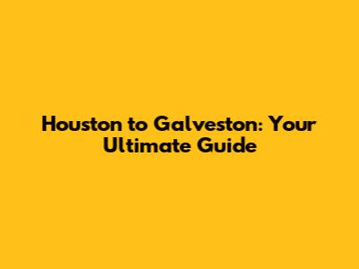 Houston to Galveston: Your Ultimate Guide