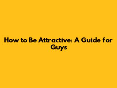 How to Be Attractive: A Guide for Guys