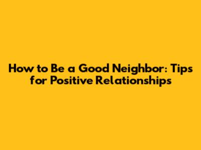 How to Be a Good Neighbor: Tips for Positive Relationships