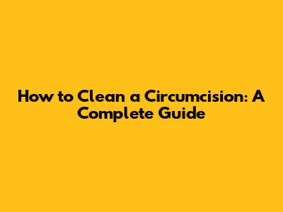 How to Clean a Circumcision: A Complete Guide