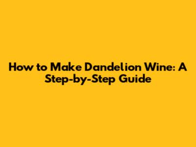 How to Make Dandelion Wine: A Step-by-Step Guide