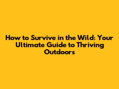 How to Survive in the Wild: Your Ultimate Guide to Thriving Outdoors