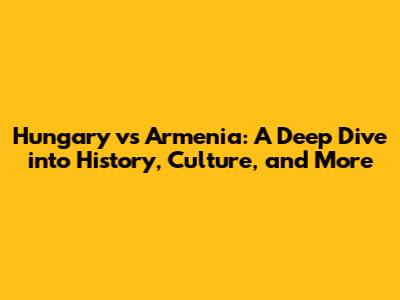 Hungary vs Armenia: A Deep Dive into History, Culture, and More