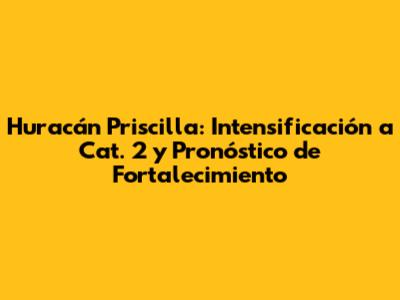 Huracán Priscilla: Intensificación a Cat. 2 y Pronóstico de Fortalecimiento