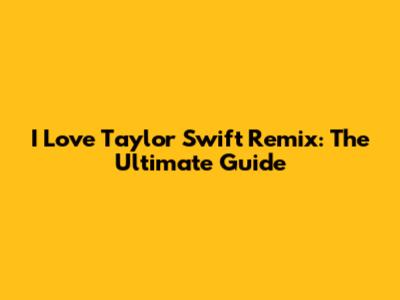 I Love Taylor Swift Remix: The Ultimate Guide