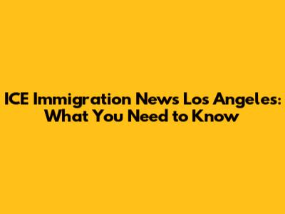 ICE Immigration News Los Angeles: What You Need to Know