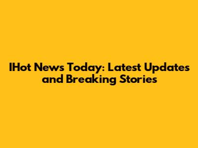 IHot News Today: Latest Updates and Breaking Stories