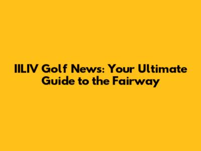 IILIV Golf News: Your Ultimate Guide to the Fairway