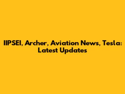 IIPSEI, Archer, Aviation News, Tesla: Latest Updates